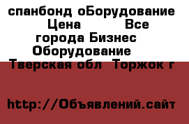 спанбонд оБорудование  › Цена ­ 100 - Все города Бизнес » Оборудование   . Тверская обл.,Торжок г.